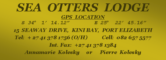 Text Box: SEA  OTTERS  LODGEGPS  LOCATION   S 34o  1� 14.12�        E 25o  22� 45.16�15  SEAWAY  DRIVE,  KINI BAY,  PORT ELIZABETHTel:  + 27 41 378 1756 (O/H)           Cell:  082 657 5577Int. Fax:  +27 41 378 1384Annamarie  Kolesky     or      Pierre  Kolesky